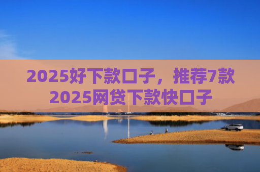 2025好下款口子，推荐7款2025网贷下款快口子