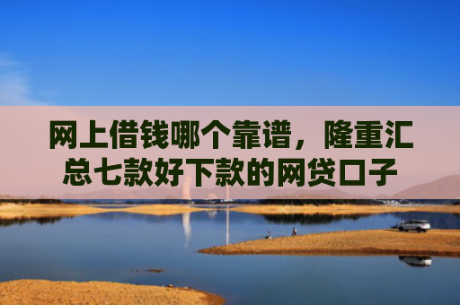 网上借钱哪个靠谱，隆重汇总七款好下款的网贷口子
