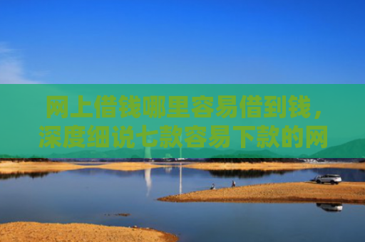 网上借钱哪里容易借到钱，深度细说七款容易下款的网贷口子