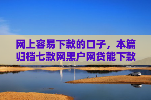 网上容易下款的口子，本篇归档七款网黑户网贷能下款的口子