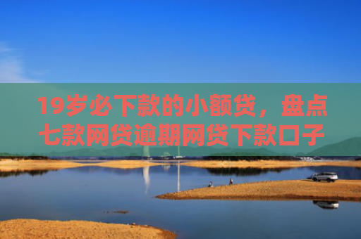 19岁必下款的小额贷，盘点七款网贷逾期网贷下款口子