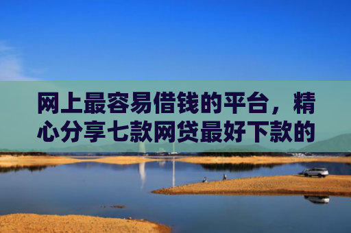网上最容易借钱的平台，精心分享七款网贷最好下款的口子