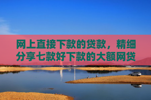 网上直接下款的贷款，精细分享七款好下款的大额网贷口子