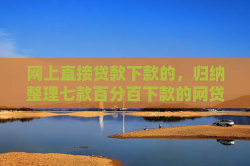 网上直接贷款下款的，归纳整理七款百分百下款的网贷口子