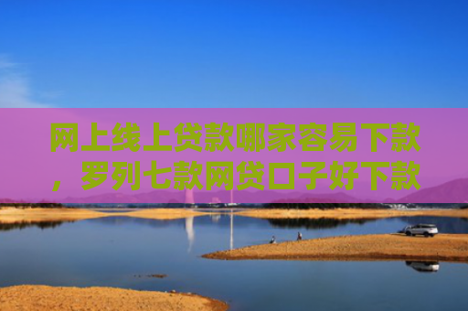 网上线上贷款哪家容易下款，罗列七款网贷口子好下款的