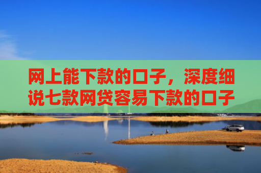 网上能下款的口子，深度细说七款网贷容易下款的口子
