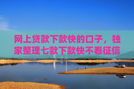 网上贷款下款快的口子，独家整理七款下款快不看征信的网贷app贴吧
