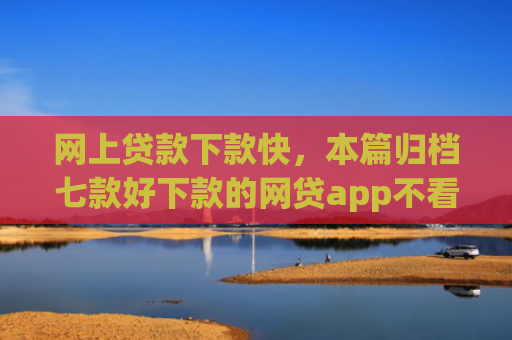 网上贷款下款快，本篇归档七款好下款的网贷app不看征信不看负责