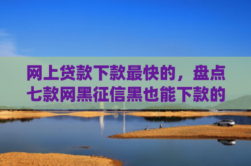 网上贷款下款最快的，盘点七款网黑征信黑也能下款的大额app