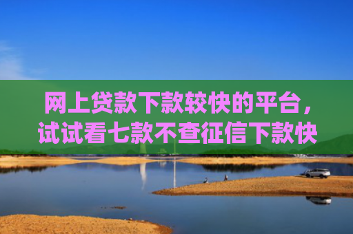 网上贷款下款较快的平台，试试看七款不查征信下款快靠谱的大额贷款app