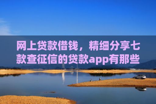 网上贷款借钱，精细分享七款查征信的贷款app有那些能下款