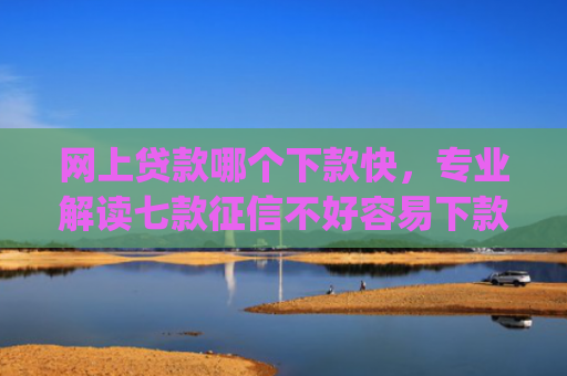 网上贷款哪个下款快，专业解读七款征信不好容易下款的网贷app