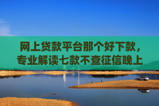 网上贷款平台那个好下款，专业解读七款不查征信晚上可以下款的网贷app