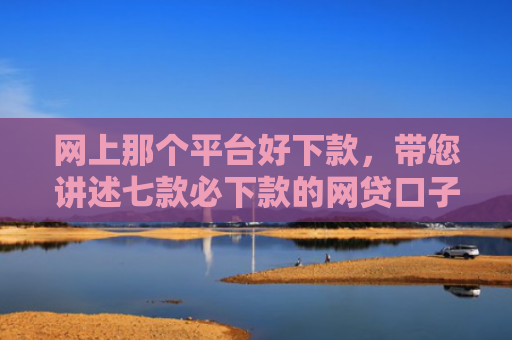 网上那个平台好下款，带您讲述七款必下款的网贷口子