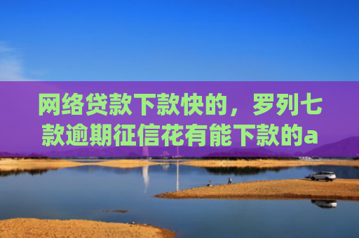 网络贷款下款快的，罗列七款逾期征信花有能下款的app吗