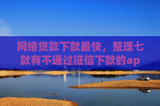 网络贷款下款最快，整理七款有不通过征信下款的app 没