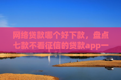网络贷款哪个好下款，盘点七款不看征信的贷款app一定能下款