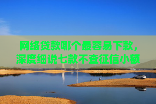 网络贷款哪个最容易下款，深度细说七款不查征信小额贷款下款快的app