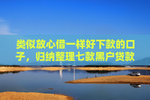 类似放心借一样好下款的口子，归纳整理七款黑户贷款能下款吗安全吗