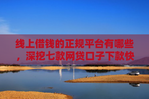 线上借钱的正规平台有哪些，深挖七款网贷口子下款快容易