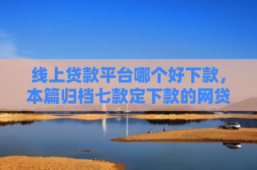 线上贷款平台哪个好下款，本篇归档七款定下款的网贷口子