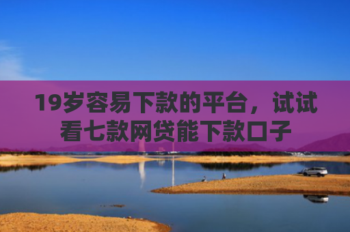 19岁容易下款的平台，试试看七款网贷能下款口子
