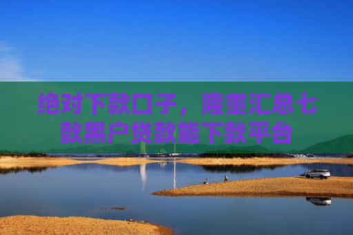 绝对下款口子，隆重汇总七款黑户贷款能下款平台