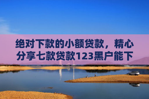绝对下款的小额贷款，精心分享七款贷款123黑户能下款