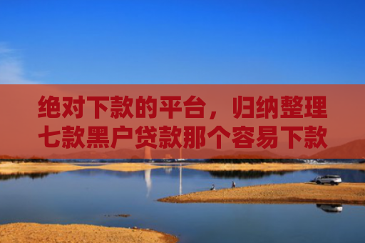 绝对下款的平台，归纳整理七款黑户贷款那个容易下款