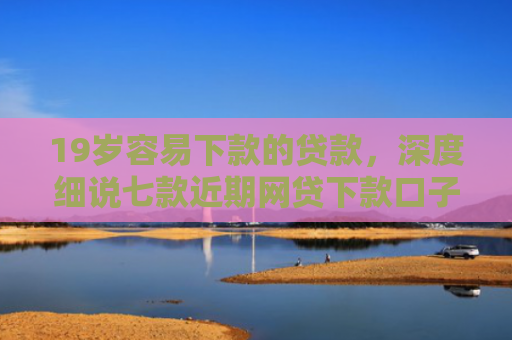 19岁容易下款的贷款，深度细说七款近期网贷下款口子