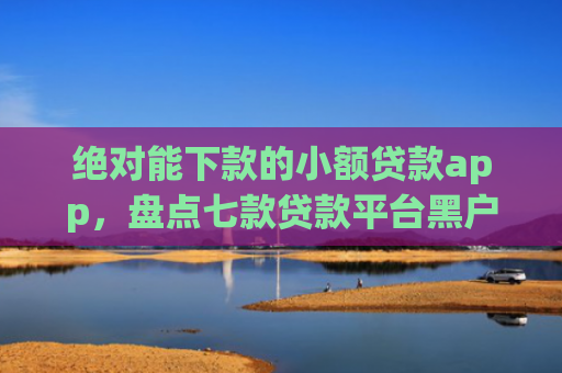 绝对能下款的小额贷款app，盘点七款贷款平台黑户下款