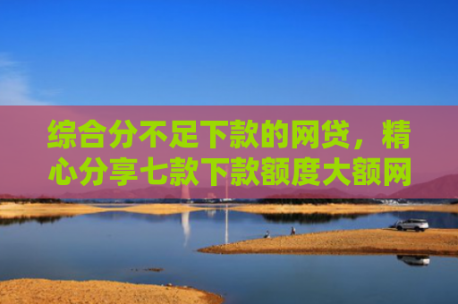 综合分不足下款的网贷，精心分享七款下款额度大额网贷口子