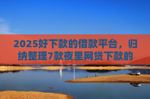 2025好下款的借款平台，归纳整理7款夜里网贷下款的口子