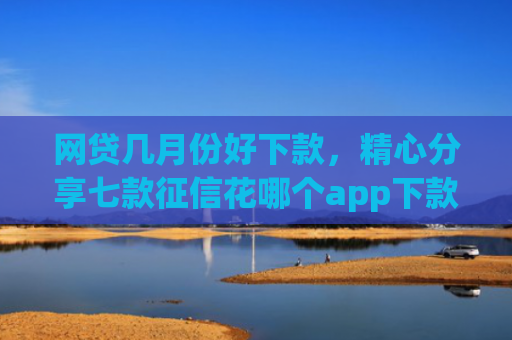 网贷几月份好下款，精心分享七款征信花哪个app下款快