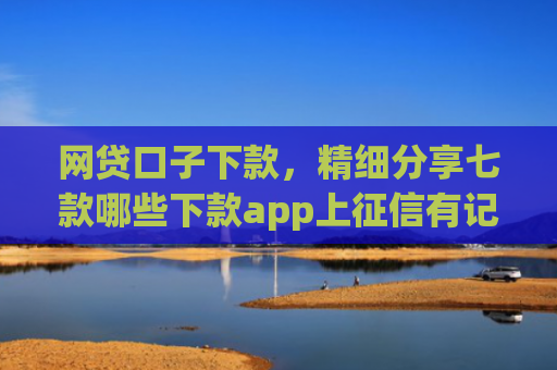 网贷口子下款，精细分享七款哪些下款app上征信有记录