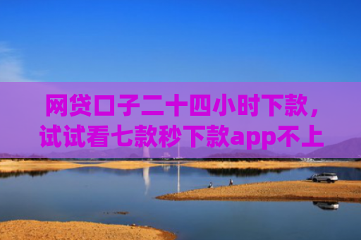 网贷口子二十四小时下款，试试看七款秒下款app不上征信