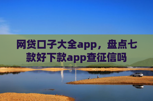 网贷口子大全app，盘点七款好下款app查征信吗