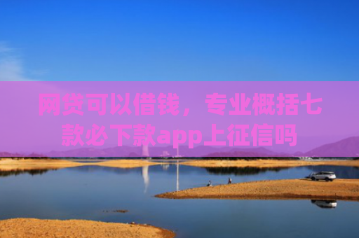 网贷可以借钱，专业概括七款必下款app上征信吗