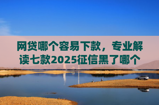 网贷哪个容易下款，专业解读七款2025征信黑了哪个app还能下款