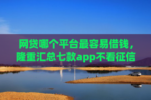 网贷哪个平台最容易借钱，隆重汇总七款app不看征信能下款的口子