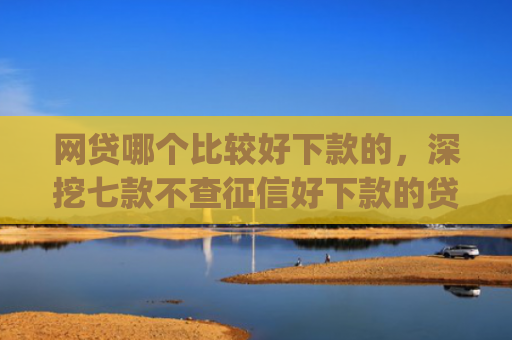 网贷哪个比较好下款的，深挖七款不查征信好下款的贷款app