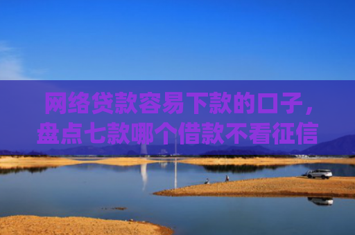 网络贷款容易下款的口子，盘点七款哪个借款不看征信的app必下款的