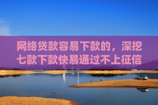 网络贷款容易下款的，深挖七款下款快易通过不上征信的借款app