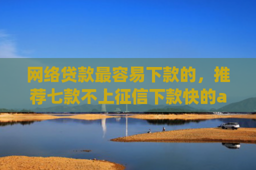 网络贷款最容易下款的，推荐七款不上征信下款快的app有哪些