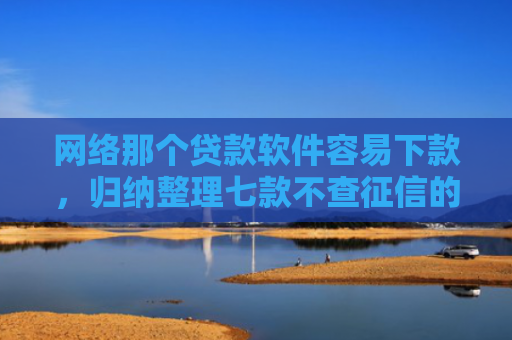 网络那个贷款软件容易下款，归纳整理七款不查征信的网贷APP能下款的