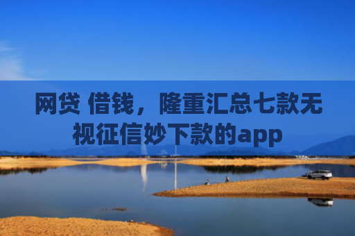 网贷 借钱，隆重汇总七款无视征信妙下款的app