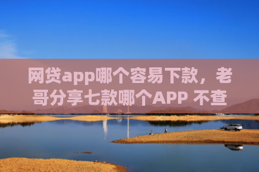 网贷app哪个容易下款，老哥分享七款哪个APP 不查征信下款快