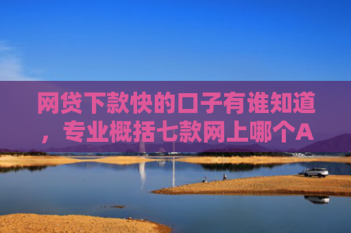 网贷下款快的口子有谁知道，专业概括七款网上哪个APP下款快不上征信