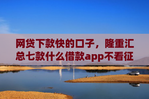 网贷下款快的口子，隆重汇总七款什么借款app不看征信好下款的