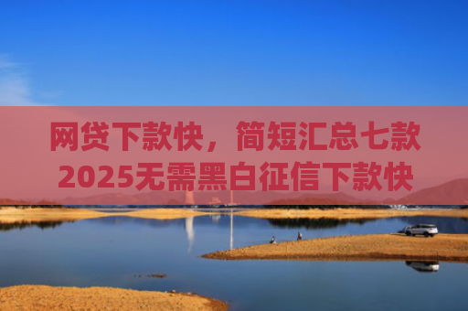 网贷下款快，简短汇总七款2025无需黑白征信下款快的app